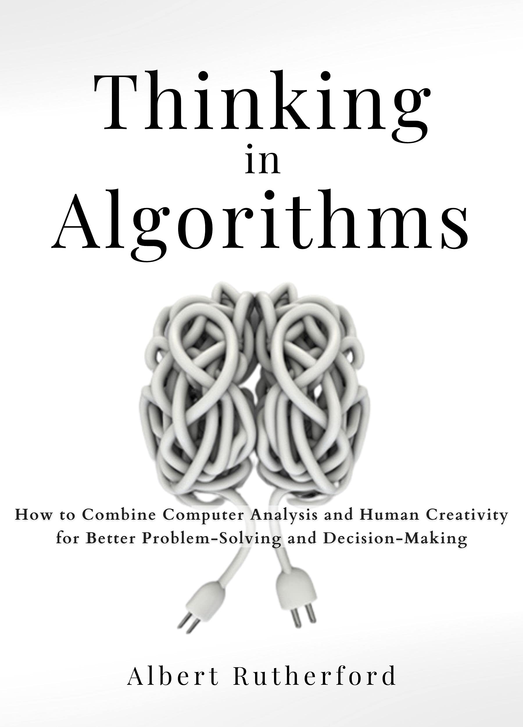 Thinking in Algorithms: How to Combine Computer Analysis and Human Creativity for Better Problem-Solving and Decision-Making (Advanced Thinking Skills Book 1)