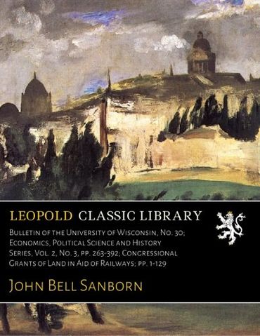Bulletin of the University of Wisconsin, No. 30; Economics, Political Science and History Series, Vol. 2, No. 3, pp. 263-392; Congressional Grants of Land in Aid of Railways; pp. 1-129