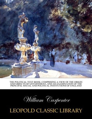 The political text book; comprising a view of the origin and objects of government, and an examination of the principal social and political institutions of England