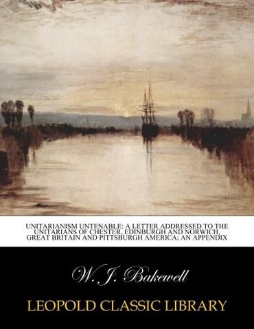 Unitarianism Untenable: A Letter Addressed to the Unitarians of Chester, Edinburgh and Norwich, Great Britain and Pittsburgh America; An Appendix