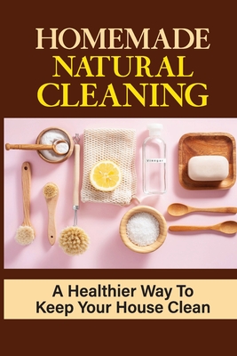 Homemade Natural Cleaning: A Healthier Way To Keep Your House Clean: Diy Natural Household Cleaners