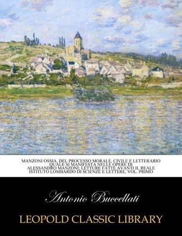 Manzoni ossia, Del processo morale, civile e letterario quale si manifesta nelle opere di Alessandro Manzoni; letture fatte avanti il Reale Istituto lombardo di scienze e lettere, Vol. primo
