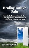 Healing Today's Pain: Hypnotically Regressed Subjects Share How Physical and Mental Traumas in This Life are Linked to Past Lives