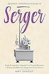 Serger: Beginner + Intermediate Guide to Serger: Serger Compendium: Upgrade Your Favorite Garments in 8 Steps and Make Your Serger at Your Whims
