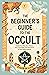 The Beginner's Guide to the Occult: Understanding the History, Key Concepts, and Practices of the Supernatural