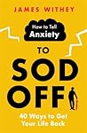 How to Tell Anxiety to Sod Off: 40 Ways to Get Your Life Back
