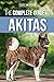 The Complete Guide to Akitas: Raising, Training, Exercising, Feeding, Socializing, and Loving Your New Akita Puppy