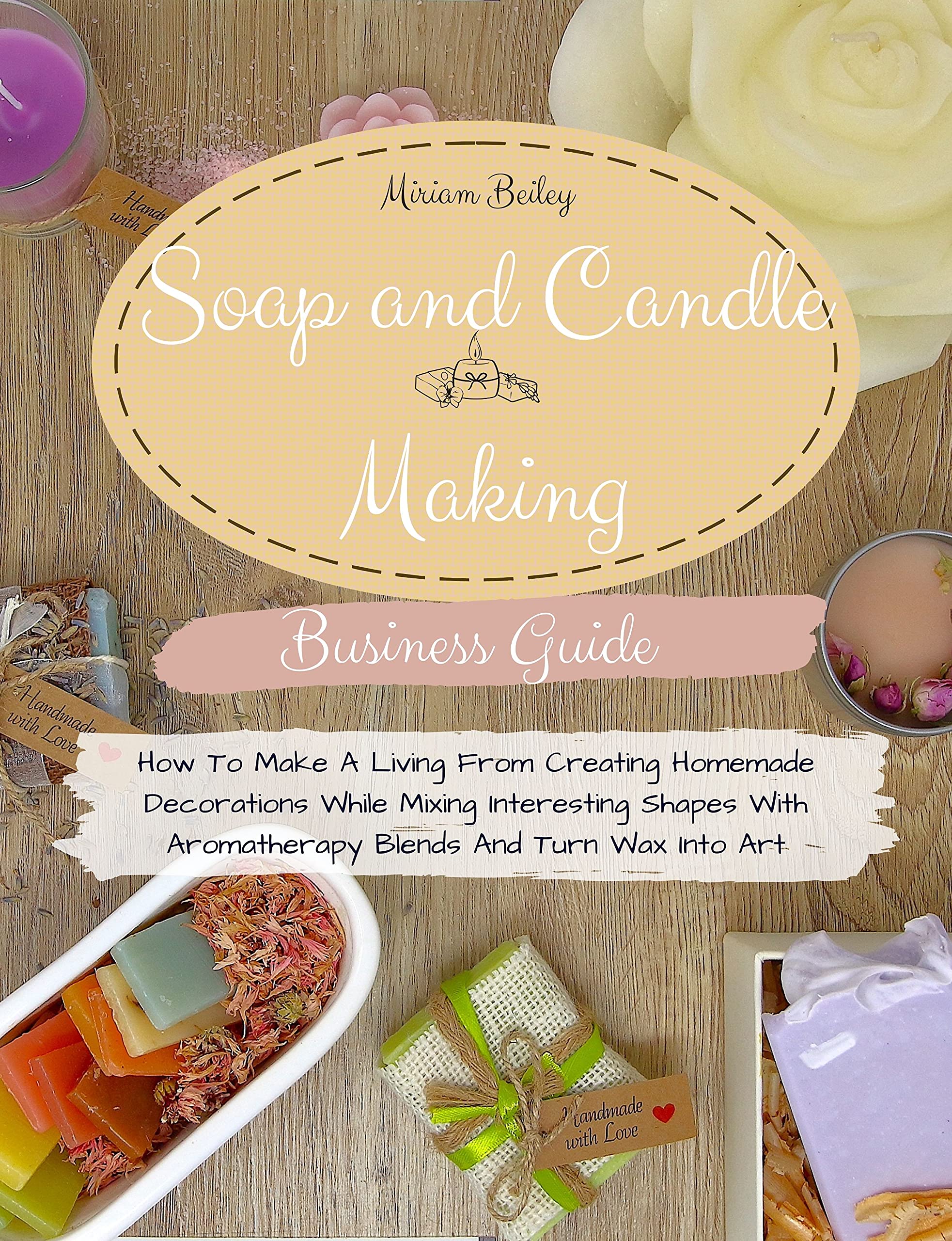 Soap And Candle Making Business Guide: How To Make A Living From Creating Homemade Decorations While Mixing Interesting Shapes With Aromatherapy Blends And Turn Wax Into Art. (Kindle Edition)