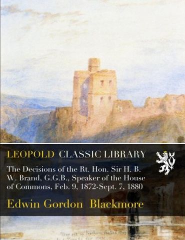 The Decisions of the Rt. Hon. Sir H. B. W. Brand, G.G.B., Speaker of the House of Commons, Feb. 9, 1872-Sept. 7, 1880