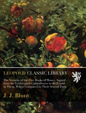 The Veracity of the Five Books of Moses: Argued from the Undesigned Coincidences to Be Found in Them, When Compared in Their Several Parts