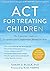 ACT for Treating Children: The Essential Guide to Acceptance and Commitment Therapy for Kids