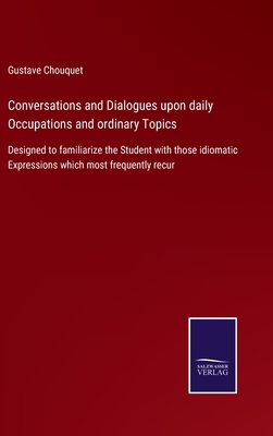 Conversations and Dialogues upon daily Occupations and ordinary Topics: Designed to familiarize the Student with those idiomatic Expressions which most frequently recur