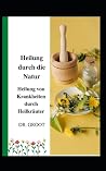 Heilung durch die Natur: Heilung von Krankheiten durch Heilkr�uter Heilung durch die Natur: Heilung von Krankheiten durch Heilkr�uter