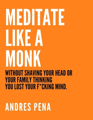 MEDITATE LIKE A MONK: WITHOUT SHAVING YOUR HEAD OR YOUR FAMILY THINKING YOU LOST YOUR F*CKING MIND.