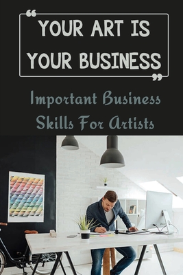 Your Art Is Your Business: Important Business Skills For Artists: Art Entrepreneur Guide