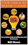 Food Truck 101: Beginner to Winner: The Complete Guide to Fulfilling Your Food Truck Dream. (Food Truck Training Book 1)