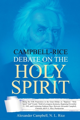 Campbell-Rice Debate on the Holy Spirit: Being the Fifth Proposition in the Great Debate on Baptism, Holy Spirit And Creeds, Held in Lexington, Kentucky, Beginning November 15, 1843, and Continuing Eighteen Days, Between Alexander Campbell, Christian, ...