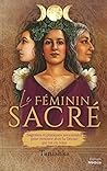 Le féminin sacré - Sagesses et pratiques ancestrales pour renouer avec la Déesse qui est en vous