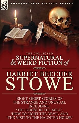 The Collected Supernatural and Weird Fiction of Harriet Beecher Stowe: Eight Short Stories of the Strange and Unusual Including 'The Ghost in the ... Devil' and 'The Visit to the Haunted House'