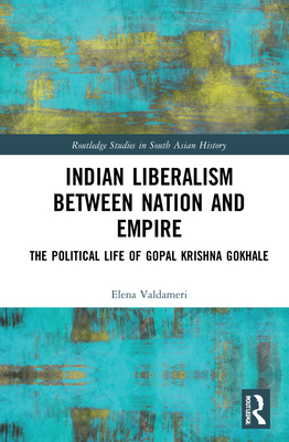 Indian Liberalism between Nation and Empire: The Political Life of Gopal Krishna Gokhale (Routledge Studies in South Asian History)