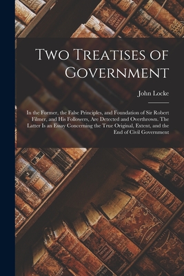 Two Treatises of Government: in the Former, the False Principles, and Foundation of Sir Robert Filmer, and His Followers, Are Detected and Overthrown. ... Extent, and the End of Civil Government