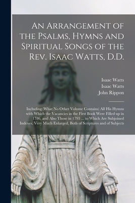 An Arrangement of the Psalms, Hymns and Spiritual Songs of the Rev. Isaac Watts, D.D.: Including (what No Other Volume Contains) All His Hymns With Which the Vacancies in the First Book Were Filled up in 1786, and Also Those in 1793 ... to Which Are...