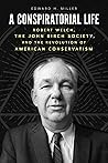 A Conspiratorial Life: Robert Welch, the John Birch Society, and the Revolution of American Conservatism