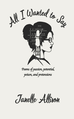 All I Wanted to Say: Poems of passion, potential, poison, and pretensions