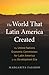 The World That Latin America Created: The United Nations Economic Commission for Latin America in the Development Era (Harvard Historical Studies)