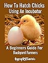 How To Hatch Chicks Using An Incubator: A Beginners Guide For Backyard Farmers: A Step by Step Guide For Backyard Chicken Farmers to Hatch Chicks Using A Manual Incubator