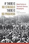 If There Is No Struggle There Is No Progress: Black Politics in Twentieth-Century Philadelphia If There Is No Struggle There Is No Progress: Black Politics in Twentieth-Century Philadelphia