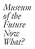 Museum of the Future: Now What?