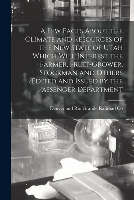 A Few Facts About the Climate and Resources of the New State of Utah Which Will Interest the Farmer, Fruit-grower, Stockman and Others /edited and Issued by the Passenger Department