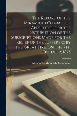 The Report of the Miramichi Committee Appointed for the Distribution of the Subscriptions Made for the Relief of the Sufferers by the Great Fire, on the 7th October, 1825 [microform]