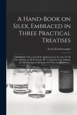 A Hand-book on Silex, Embraced in Three Practical Treatises: I. On Soluble Glass, and All Its Applications in the Arts. II. On Glass Making, in All ... of All Soaps and Their Manipulations...