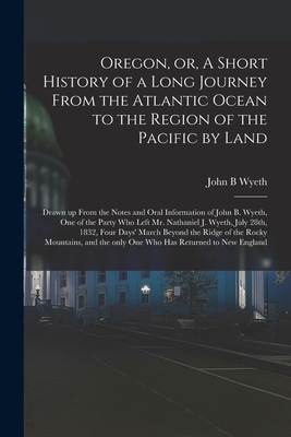 Oregon, or, A Short History of a Long Journey From the Atlantic Ocean to the Region of the Pacific by Land [microform]: Drawn up From the Notes and ... Mr. Nathaniel J. Wyeth, July 28th, 1832, ...