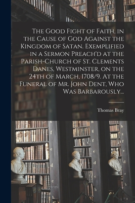 The Good Fight of Faith, in the Cause of God Against the Kingdom of Satan. Exemplified in a Sermon Preach'd at the Parish-church of St. Clements ... of Mr. John Dent, Who Was Barbarously...