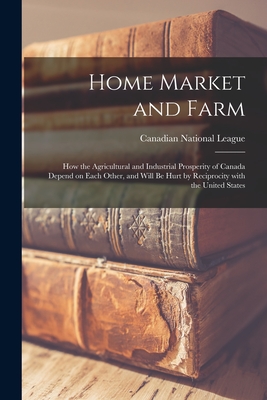 Home Market and Farm [microform]: How the Agricultural and Industrial Prosperity of Canada Depend on Each Other, and Will Be Hurt by Reciprocity With the United States