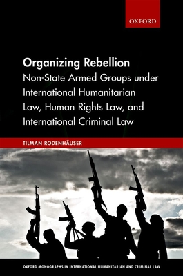 Organizing Rebellion: Non-State Armed Groups under International Humanitarian Law, Human Rights Law, and International Criminal Law (Oxford Monographs in International Humanitarian & Criminal Law)