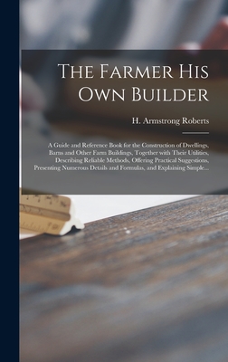 The Farmer His Own Builder: a Guide and Reference Book for the Construction of Dwellings, Barns and Other Farm Buildings, Together With Their ... Presenting Numerous Details And...