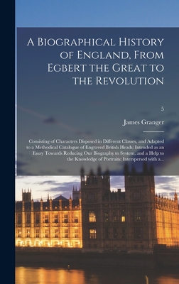 A Biographical History of England, From Egbert the Great to the Revolution: Consisting of Characters Disposed in Different Classes, and Adapted to a ... Essay Towards Reducing Our Biography To...; 5