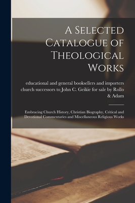 A Selected Catalogue of Theological Works [microform]: Embracing Church History, Christian Biography, Critical and Devotional Commentaries and Miscellaneous Religious Works