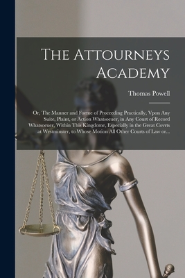 The Attourneys Academy; or, The Manner and Forme of Proceeding Practically, Vpon Any Suite, Plaint, or Action Whatsoeuer, in Any Court of Record ... at Westminster, to Whose Motion All Other...