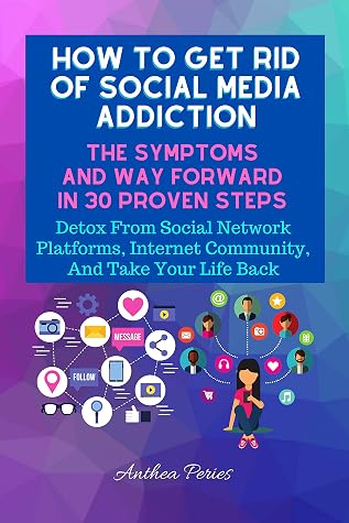 How To Get Rid Of Social Media Addiction: The Symptoms And Way Forward In 30 Proven Steps: Detox From Social Network Platforms, Internet Community, And ... Food Addiction, Gambling, Shopping) Book 9)