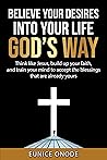 BELIEVE YOUR DESIRES INTO YOUR LIFE GOD'S WAY: Think like Jesus, build up your faith, and train your mind to accept the blessings that are already yours