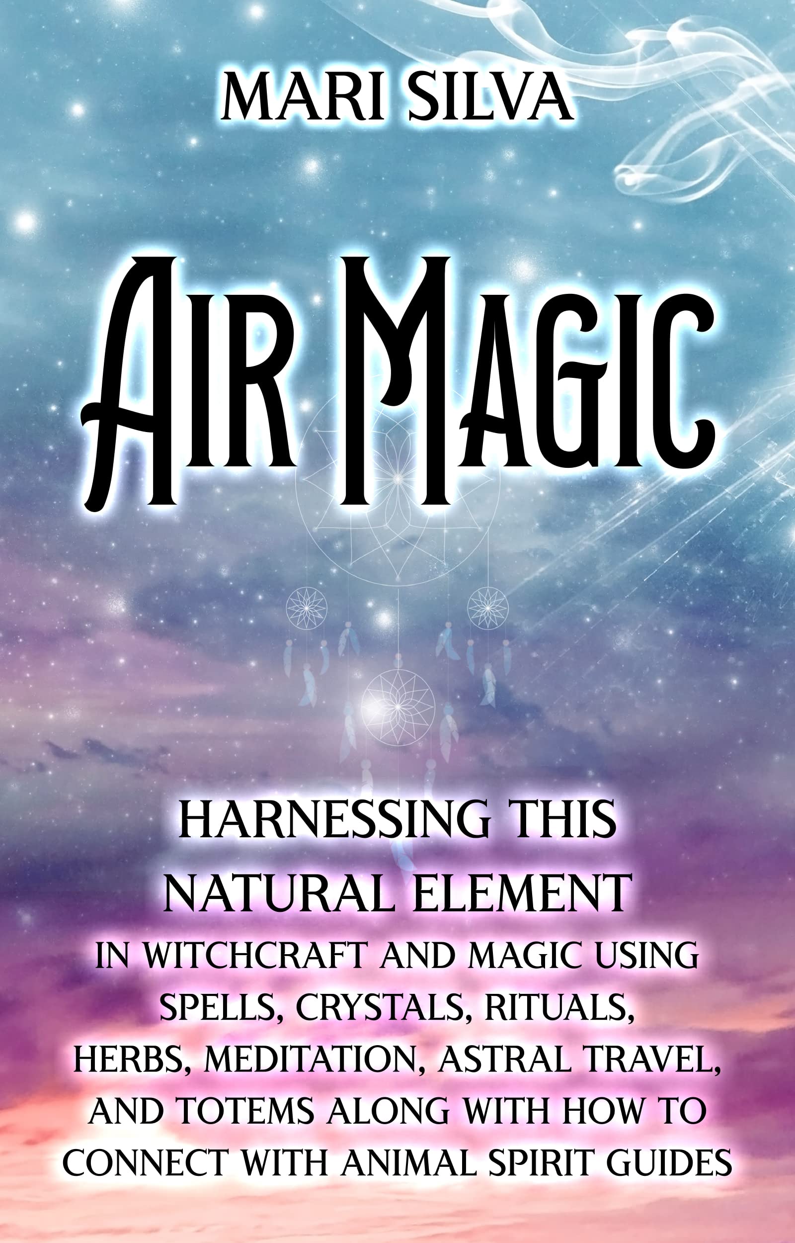 Air Magic: Harnessing This Natural Element in Witchcraft and Magic Using Spells, Crystals, Rituals, Herbs, Meditation, Astral Travel, and Totems along ... with Animal Spirit Guides (Elemental Magic)