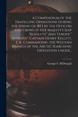 A Compendium of the Travelling Operations During the Spring of 1853 by the Officers and Crews of Her Majesty's Ship "Resolute" and Tender " Intrepid", ... of the Arctic Searching Expedition Under...