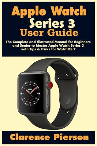 Apple Watch Series 3 User Guide: The Complete and Illustrated Manual for  Beginners and Senior to Master Apple Watch Series 3 with Tips \u0026 Tricks for  WatchOS 7 by Clarence Pierson