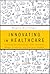 Innovating in Healthcare: Creating Breakthrough Tech, Services, Drugs, Products, and Business Models