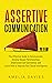 Assertive Communication: The Effective Guide to Communicate, Develop Deeper Relationships, Understand Self Confidence and Learn How to Improve Your Social Intelligence